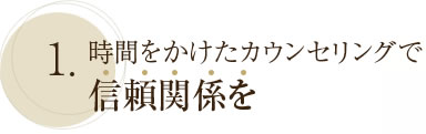 1. 時間をかけたカウンセリングで信頼関係を